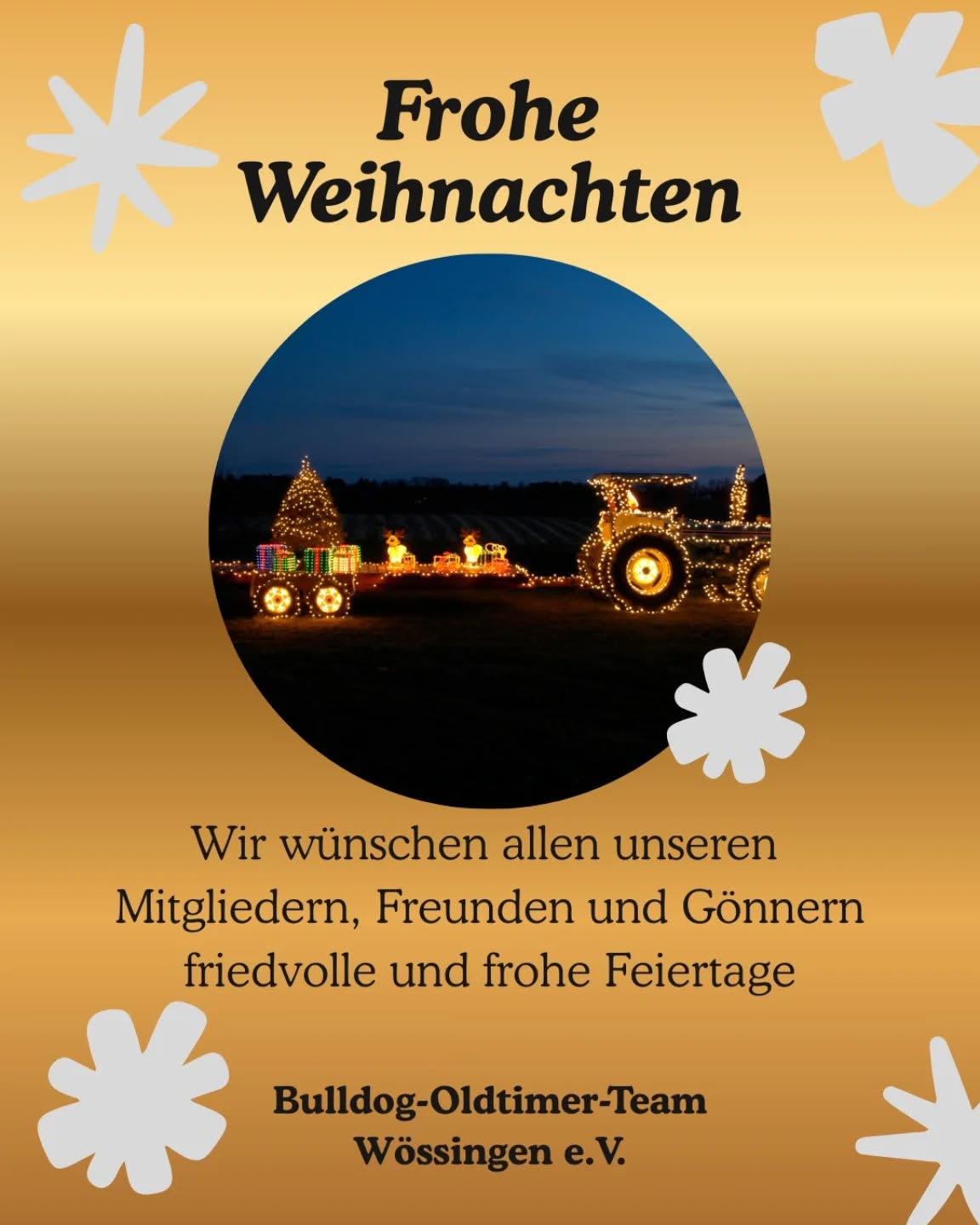 Liebe Mitglieder,
Liebe Freunde,
Liebe Gönner,

das Bulldog-Oldtimer Team Wössingen e.V. wünscht euch und euren Lieben friedliche und frohe Feiertage und einen guten Rutsch ins neue Jahr 2026!
Wir bedanken uns für eure Treue und euer Engagement im zurückliegenden Jahr. Wir wünschen euch für das kommende Jahr Gesundheit, Glück und Frieden.

Euer Bulldog-Oldtimer Team

PS: SAVE THE DATE!
05./06. September | Wössinger Feldtage | Euer Treffpunkt für Historische Landmaschinen und Oldtimer

#bulldogteamwoessingen
#walzbachtal
#FroheWeihnachten